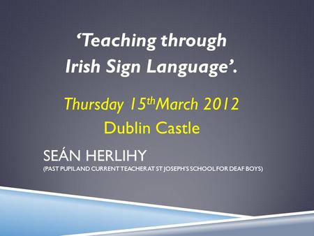 SEÁN HERLIHY (PAST PUPIL AND CURRENT TEACHER AT ST JOSEPH’S SCHOOL FOR DEAF BOYS) ‘Teaching through Irish Sign Language’. Thursday 15 th March 2012 Dublin.