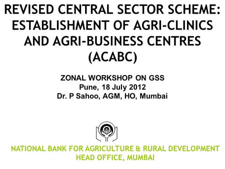 REVISED CENTRAL SECTOR SCHEME: ESTABLISHMENT OF AGRI-CLINICS AND AGRI-BUSINESS CENTRES (ACABC) ZONAL WORKSHOP ON GSS Pune, 18 July 2012 Dr. P Sahoo, AGM,