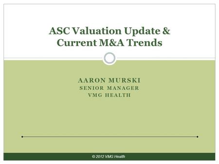 © 2012 VMG Health AARON MURSKI SENIOR MANAGER VMG HEALTH ASC Valuation Update & Current M&A Trends.