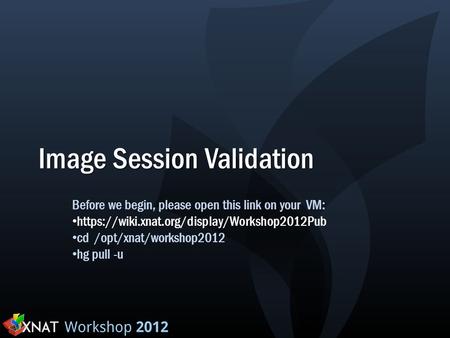 Image Session Validation Before we begin, please open this link on your VM: https://wiki.xnat.org/display/Workshop2012Pub cd /opt/xnat/workshop2012 hg.