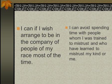 I can if I wish arrange to be in the company of people of my race most of the time. I can avoid spending time with people whom I was trained to mistrust.