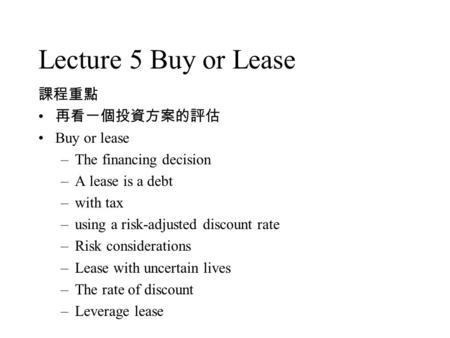 Lecture 5 Buy or Lease 課程重點 再看一個投資方案的評估 Buy or lease –The financing decision –A lease is a debt –with tax –using a risk-adjusted discount rate –Risk considerations.