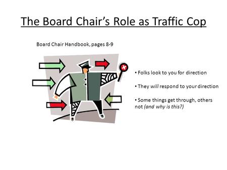 The Board Chair’s Role as Traffic Cop Board Chair Handbook, pages 8-9 Folks look to you for direction They will respond to your direction Some things get.