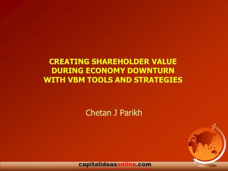 Capitalideasonline.com CREATING SHAREHOLDER VALUE DURING ECONOMY DOWNTURN WITH VBM TOOLS AND STRATEGIES Chetan J Parikh.