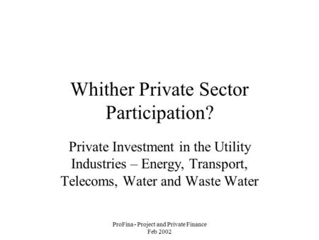 ProFina - Project and Private Finance Feb 2002 Whither Private Sector Participation? Private Investment in the Utility Industries – Energy, Transport,