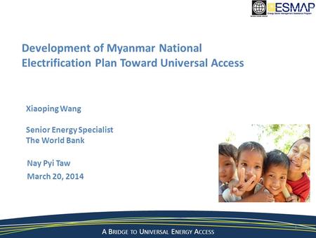 A Bridge to a Sustainable Energy Future A B RIDGE TO U NIVERSAL E NERGY A CCESS Nay Pyi Taw March 20, 2014 1 Development of Myanmar National Electrification.