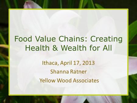 Food Value Chains: Creating Health & Wealth for All Ithaca, April 17, 2013 Shanna Ratner Yellow Wood Associates.