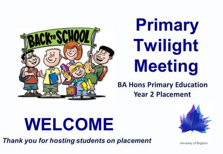 University of Brighton Primary Twilight Meeting WELCOME BA Hons Primary Education Year 2 Placement Thank you for hosting students on placement.