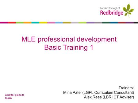 A better place to learn MLE professional development Basic Training 1 Trainers: Mina Patel (LGFL Curriculum Consultant) Alex Rees (LBR ICT Adviser)