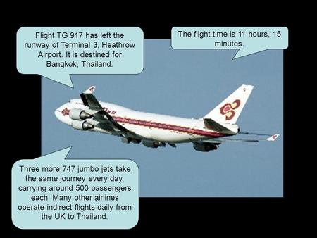 Flight TG 917 has left the runway of Terminal 3, Heathrow Airport. It is destined for Bangkok, Thailand. The flight time is 11 hours, 15 minutes. Three.