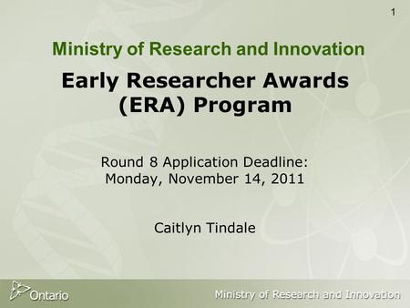 1 Early Researcher Awards (ERA) Program Round 8 Application Deadline: Monday, November 14, 2011 Caitlyn Tindale Ministry of Research and Innovation.