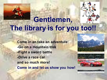 Gentlemen, The library is for you too!! Come in an take an adventure: -Go on a mountain trek -Fight a sword battle -Drive a race car and so much more!