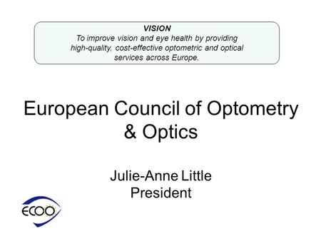 European Council of Optometry & Optics Julie-Anne Little President VISION To improve vision and eye health by providing high-quality, cost-effective optometric.