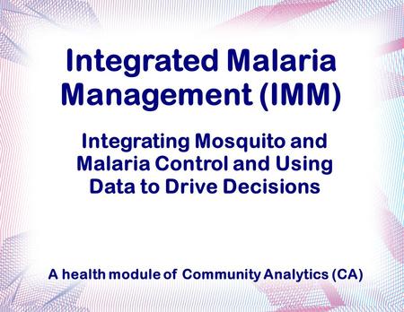 Integrated Malaria Management (IMM) Integrating Mosquito and Malaria Control and Using Data to Drive Decisions A health module of Community Analytics (CA)