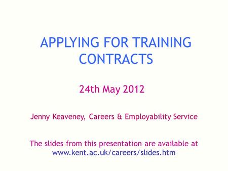 APPLYING FOR TRAINING CONTRACTS 24th May 2012 Jenny Keaveney, Careers & Employability Service The slides from this presentation are available at www.kent.ac.uk/careers/slides.htm.