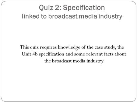 Quiz 2: Specification linked to broadcast media industry This quiz requires knowledge of the case study, the Unit 4b specification and some relevant facts.