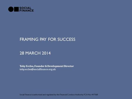 FRAMING PAY FOR SUCCESS Social Finance is authorised and regulated by the Financial Conduct Authority FCA No: 497568 28 MARCH 2014 Toby Eccles, Founder.