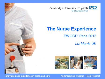 Innovation and excellence in health and care Addenbrooke’s Hospital I Rosie Hospital The Nurse Experience EWGGD, Paris 2012 Liz Morris UK.