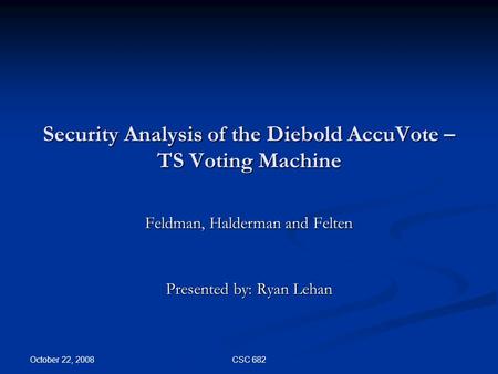 October 22, 2008 CSC 682 Security Analysis of the Diebold AccuVote – TS Voting Machine Feldman, Halderman and Felten Presented by: Ryan Lehan.