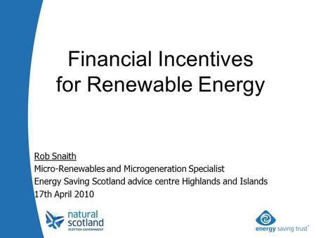 Rob Snaith Micro-Renewables and Microgeneration Specialist Energy Saving Scotland advice centre Highlands and Islands 17th April 2010 Financial Incentives.