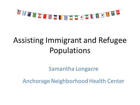 Assisting Immigrant and Refugee Populations Samantha Longacre Anchorage Neighborhood Health Center.