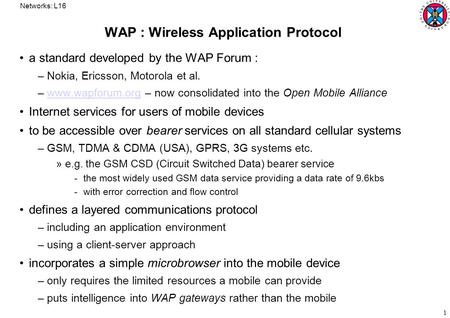 Networks: L16 1 WAP : Wireless Application Protocol a standard developed by the WAP Forum : –Nokia, Ericsson, Motorola et al. –www.wapforum.org – now consolidated.