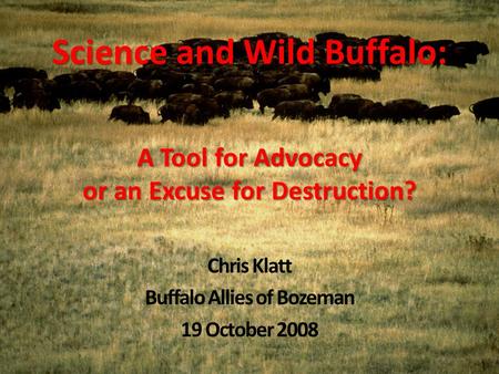 Science and Wild Buffalo: A Tool for Advocacy or an Excuse for Destruction? Chris Klatt Buffalo Allies of Bozeman 19 October 2008.