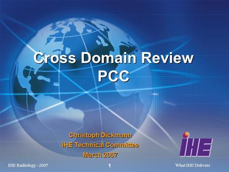 IHE Radiology –2007What IHE Delivers 1 Christoph Dickmann IHE Technical Committee March 2007 Cross Domain Review PCC.