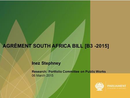 1 AGRÉMENT SOUTH AFRICA BILL [B3 -2015] Inez Stephney Research: Portfolio Committee on Public Works 06 March 2015.