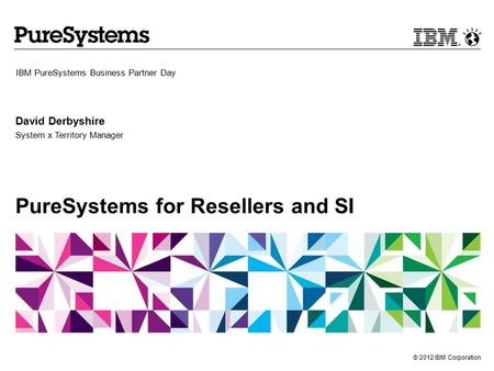 © 2012 IBM Corporation PureSystems for Resellers and SI IBM PureSystems Business Partner Day David Derbyshire System x Territory Manager.