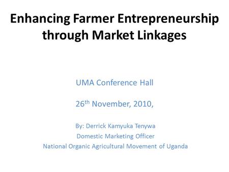 Enhancing Farmer Entrepreneurship through Market Linkages UMA Conference Hall 26 th November, 2010, By: Derrick Kamyuka Tenywa Domestic Marketing Officer.