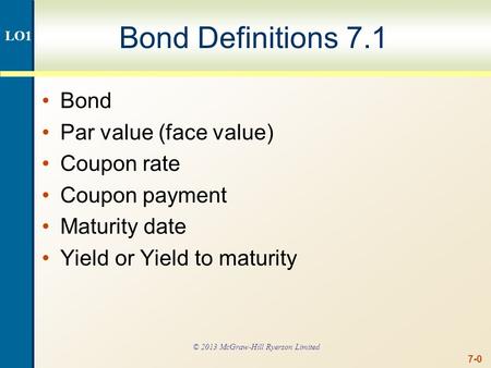 7-0 Bond Definitions 7.1 Bond Par value (face value) Coupon rate Coupon payment Maturity date Yield or Yield to maturity LO1 © 2013 McGraw-Hill Ryerson.