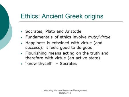 Ethics: Ancient Greek origins Socrates, Plato and Aristotle Fundamentals of ethics involve truth/virtue Happiness is entwined with virtue (and success):