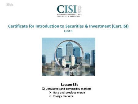 Certificate for Introduction to Securities & Investment (Cert.ISI) Unit 1 Lesson 35:  Derivatives and commodity markets  Base and precious metals  Energy.