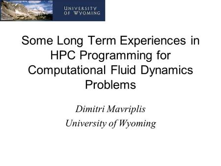 Some Long Term Experiences in HPC Programming for Computational Fluid Dynamics Problems Dimitri Mavriplis University of Wyoming.