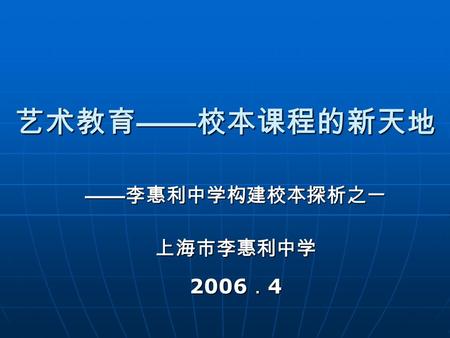 艺术教育 —— 校本课程的新天地 —— 李惠利中学构建校本探析之一 上海市李惠利中学 2006 ． 4.