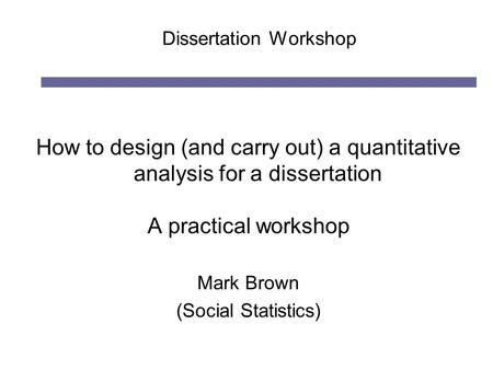 Dissertation Workshop How to design (and carry out) a quantitative analysis for a dissertation A practical workshop Mark Brown (Social Statistics)