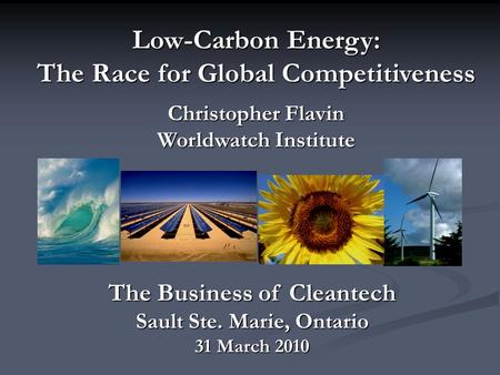 Low-Carbon Energy: The Race for Global Competitiveness Christopher Flavin Worldwatch Institute The Business of Cleantech Sault Ste. Marie, Ontario 31 March.