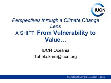 International Union for Conservation of Nature Perspectives through a Climate Change Lens A SHIFT: From Vulnerability to Value… IUCN Oceania