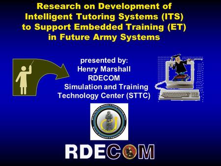 Research on Development of Intelligent Tutoring Systems (ITS) to Support Embedded Training (ET) in Future Army Systems presented by : Henry Marshall RDECOM.