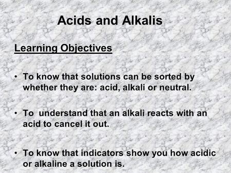 Acids and Alkalis Learning Objectives To know that solutions can be sorted by whether they are: acid, alkali or neutral. To understand that an alkali reacts.