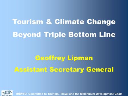 UNWTO- Committed to Tourism, Travel and the Millennium Development Goals Tourism & Climate Change Beyond Triple Bottom Line Geoffrey Lipman Assistant Secretary.