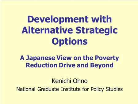 Kenichi Ohno National Graduate Institute for Policy Studies Development with Alternative Strategic Options A Japanese View on the Poverty Reduction Drive.