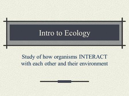 Intro to Ecology Study of how organisms INTERACT with each other and their environment.