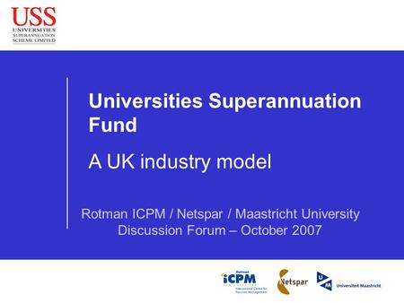 Universities Superannuation Fund A UK industry model Rotman ICPM / Netspar / Maastricht University Discussion Forum – October 2007.