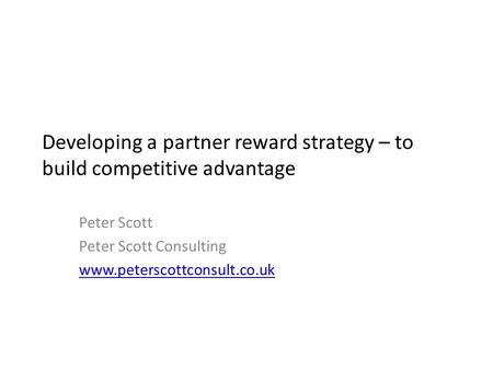 Developing a partner reward strategy – to build competitive advantage Peter Scott Peter Scott Consulting www.peterscottconsult.co.uk.