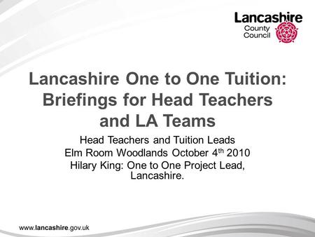 Lancashire One to One Tuition: Briefings for Head Teachers and LA Teams Head Teachers and Tuition Leads Elm Room Woodlands October 4 th 2010 Hilary King: