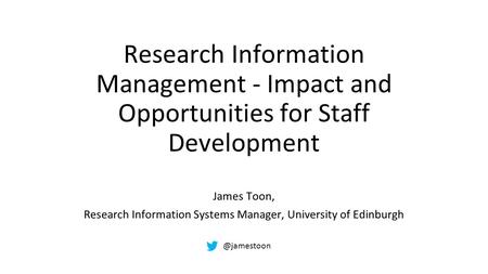 Research Information Management - Impact and Opportunities for Staff Development James Toon, Research Information Systems Manager, University of Edinburgh.