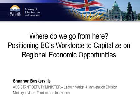 Where do we go from here? Positioning BC’s Workforce to Capitalize on Regional Economic Opportunities Shannon Baskerville ASSISTANT DEPUTY MINISTER – Labour.