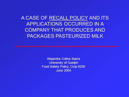 A CASE OF RECALL POLICY AND ITS APPLICATIONS OCCURRED IN A COMPANY THAT PRODUCES AND PACKAGES PASTEURIZED MILK Alejandra Colina Ibarra University of Guelph.